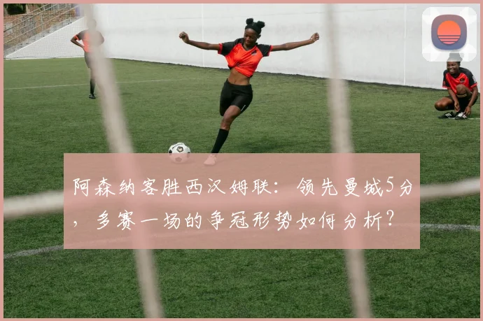 阿森纳客胜西汉姆联：领先曼城5分，多赛一场的争冠形势如何分析？