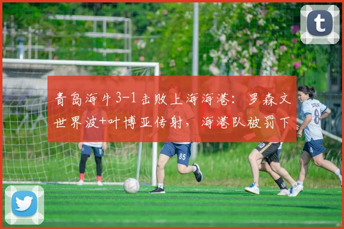 青岛海牛3-1击败上海海港：罗森文世界波+叶博亚传射，海港队被罚下一人比赛录像分析