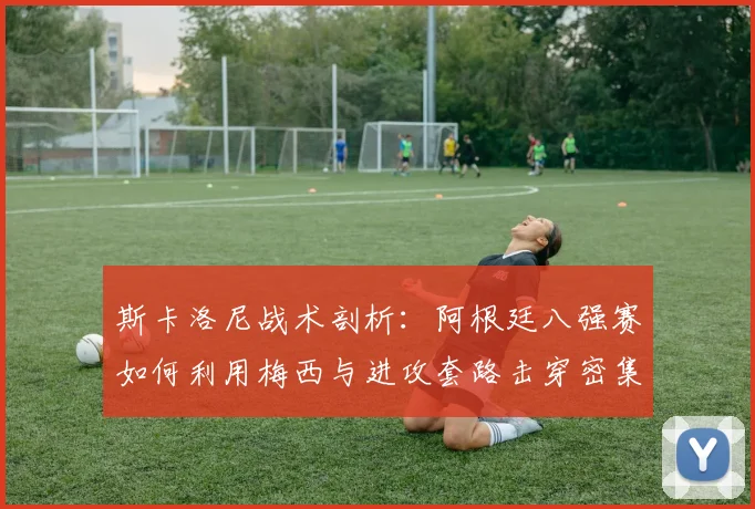 斯卡洛尼战术剖析：阿根廷八强赛如何利用梅西与进攻套路击穿密集防线