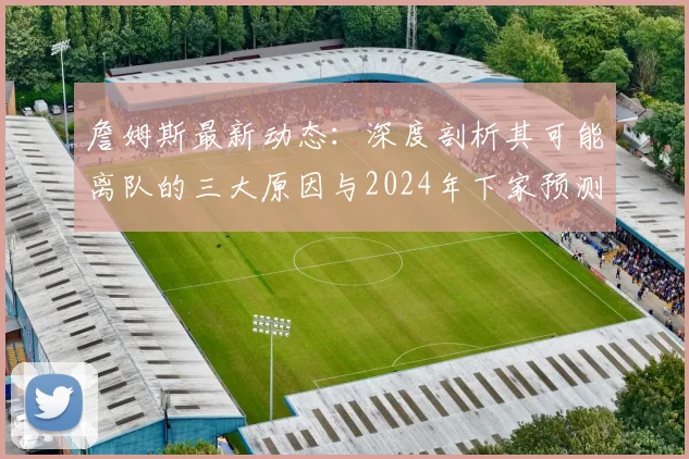 詹姆斯最新动态：深度剖析其可能离队的三大原因与2024年下家预测