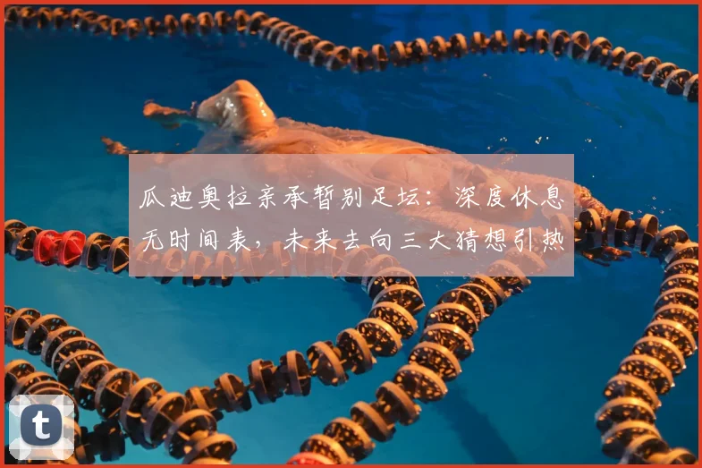 瓜迪奥拉亲承暂别足坛：深度休息无时间表，未来去向三大猜想引热议