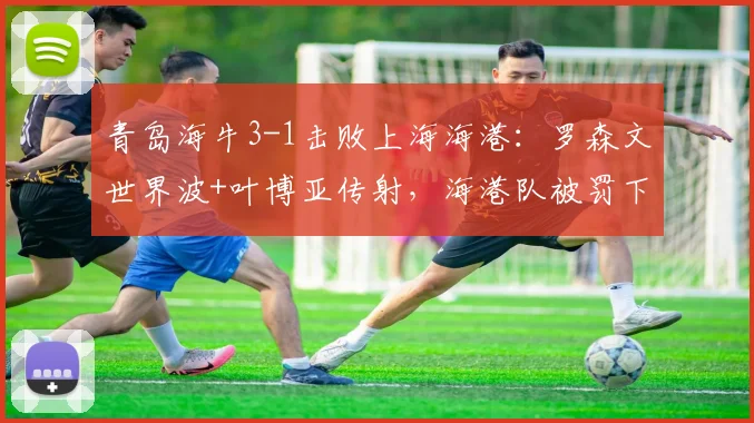 青岛海牛3-1击败上海海港:罗森文世界波+叶博亚传射,海港队被罚下一人比赛录像分析