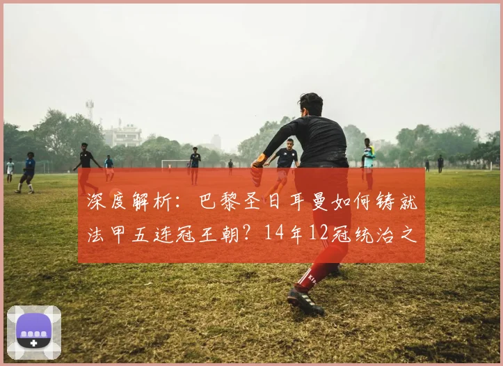 深度解析：巴黎圣日耳曼如何铸就法甲五连冠王朝？14年12冠统治之路全回顾