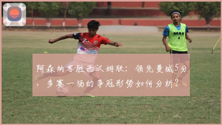 阿森纳客胜西汉姆联:领先曼城5分,多赛一场的争冠形势如何分析?