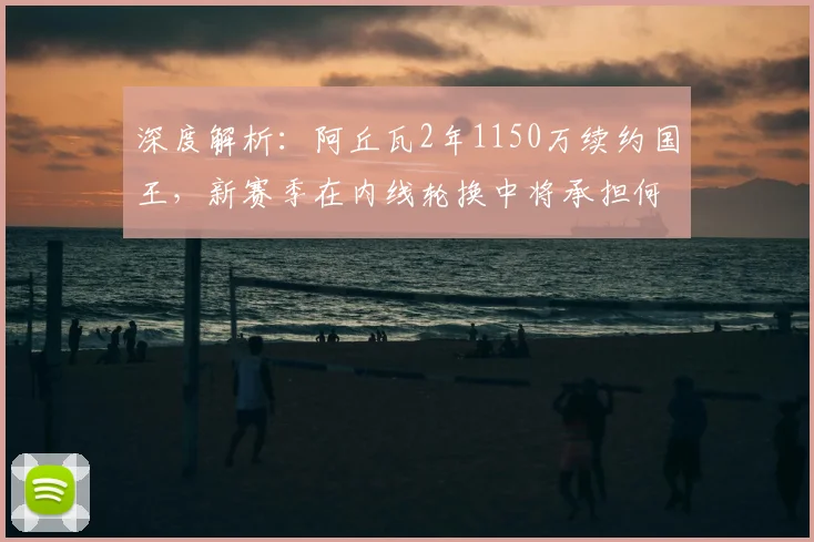深度解析：阿丘瓦2年1150万续约国王，新赛季在内线轮换中将承担何种关键任务？