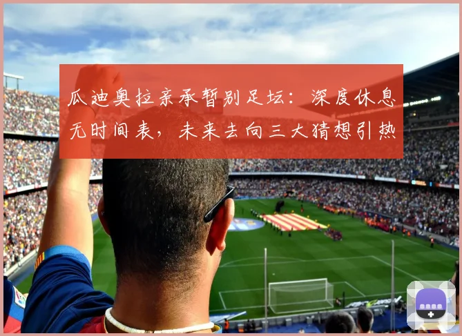 瓜迪奥拉亲承暂别足坛：深度休息无时间表，未来去向三大猜想引热议