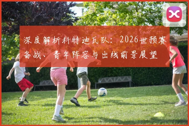深度解析科特迪瓦队:2026世预赛备战、青年阵容与出线前景展望